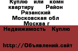 Куплю 1 или 2 комн. квартиру!!! › Район ­ Рязанский - Московская обл., Москва г. Недвижимость » Куплю   